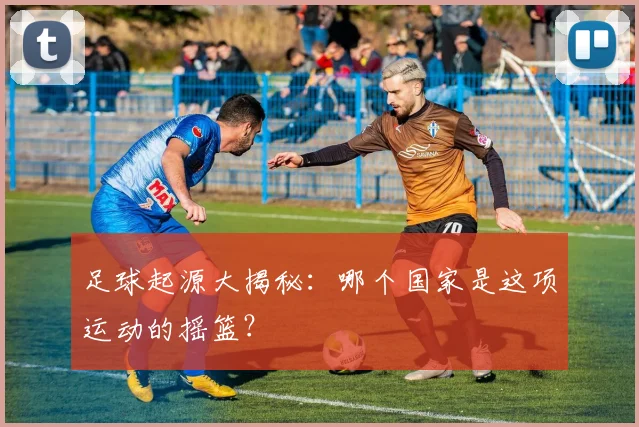 足球起源大揭秘:哪个国家是这项运动的摇篮?