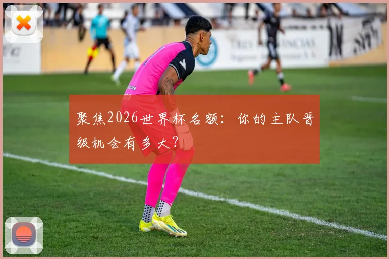 聚焦2026世界杯名额：你的主队晋级机会有多大？