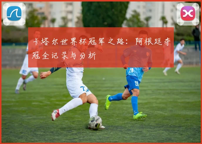 卡塔尔世界杯冠军之路:阿根廷夺冠全记录与分析