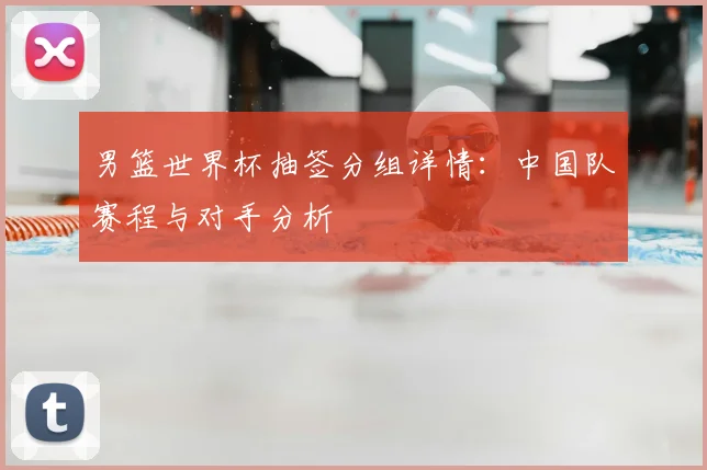 男篮世界杯抽签分组详情：中国队赛程与对手分析