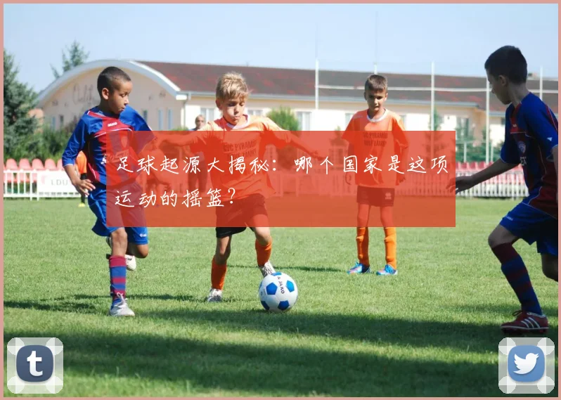 足球起源大揭秘:哪个国家是这项运动的摇篮?