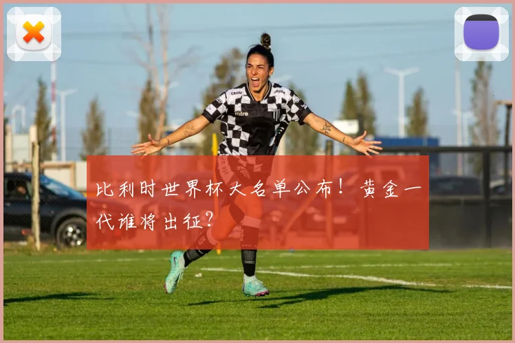 比利时世界杯大名单公布!黄金一代谁将出征?